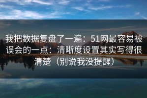 我把数据复盘了一遍：51网最容易被误会的一点：清晰度设置其实写得很清楚（别说我没提醒）