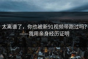太离谱了，你也被新91视频带跑过吗？——我用亲身经历证明