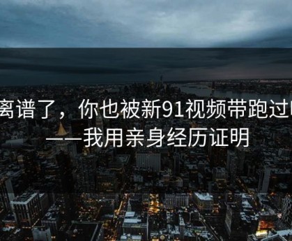太离谱了，你也被新91视频带跑过吗？——我用亲身经历证明