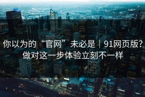 你以为的“官网”未必是｜91网页版？做对这一步体验立刻不一样