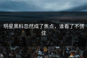 明星黑料忽然成了焦点，谁看了不愣住