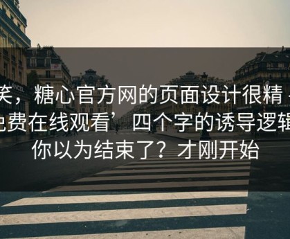 别笑，糖心官方网的页面设计很精 - ‘免费在线观看’四个字的诱导逻辑：你以为结束了？才刚开始