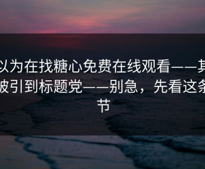 你以为在找糖心免费在线观看——其实在被引到标题党——别急，先看这条细节