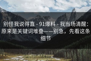 别怪我说得直 - 91爆料 - 我当场清醒：原来是关键词堆叠——别急，先看这条细节