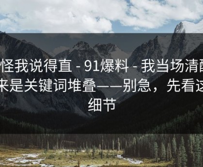 别怪我说得直 - 91爆料 - 我当场清醒：原来是关键词堆叠——别急，先看这条细节