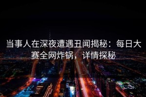 当事人在深夜遭遇丑闻揭秘：每日大赛全网炸锅，详情探秘