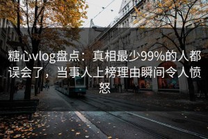 糖心vlog盘点：真相最少99%的人都误会了，当事人上榜理由瞬间令人愤怒
