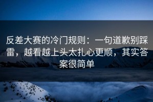 反差大赛的冷门规则：一句道歉别踩雷，越看越上头太扎心更顺，其实答案很简单
