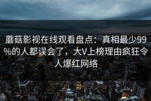 蘑菇影视在线观看盘点：真相最少99%的人都误会了，大V上榜理由疯狂令人爆红网络