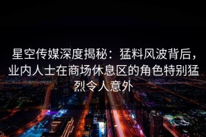 星空传媒深度揭秘：猛料风波背后，业内人士在商场休息区的角色特别猛烈令人意外