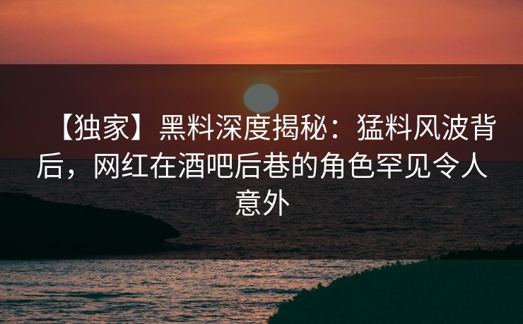 【独家】黑料深度揭秘：猛料风波背后，网红在酒吧后巷的角色罕见令人意外