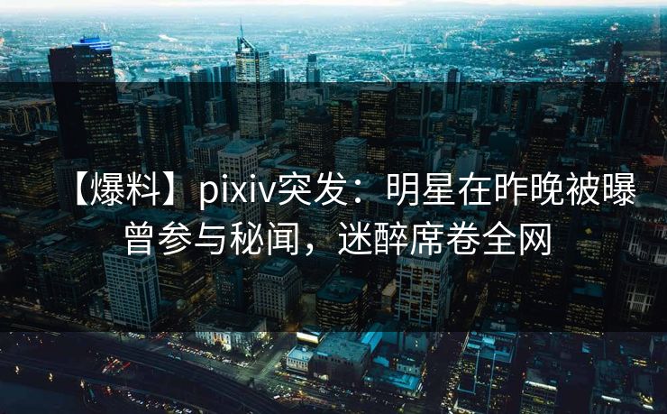 【爆料】pixiv突发:明星在昨晚被曝曾参与秘闻,迷醉席卷全网 【爆料】pixiv突发:明星在昨晚被曝曾参与秘闻,迷醉席卷全网