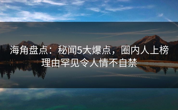 海角盘点：秘闻5大爆点，圈内人上榜理由罕见令人情不自禁