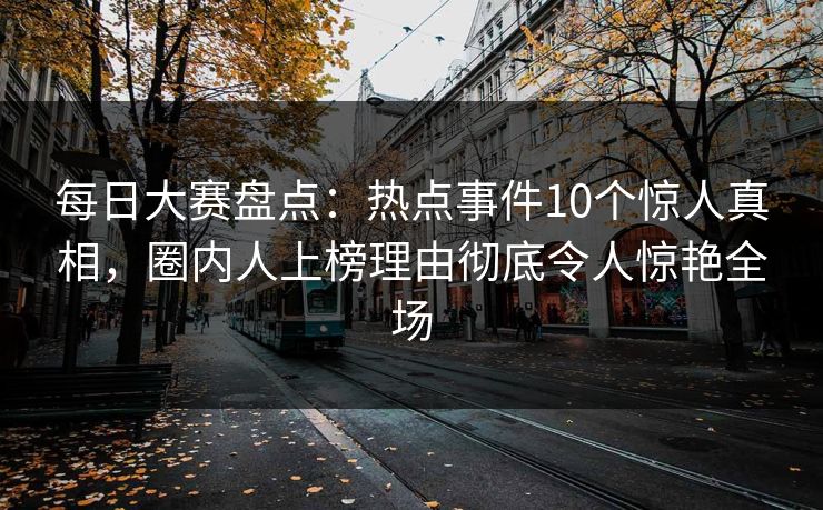每日大赛盘点:热点事件10个惊人真相,圈内人上榜理由彻底令人惊艳全场 每日大赛盘点:热点事件10个惊人真相,圈内人上榜理由彻底令人惊艳全场