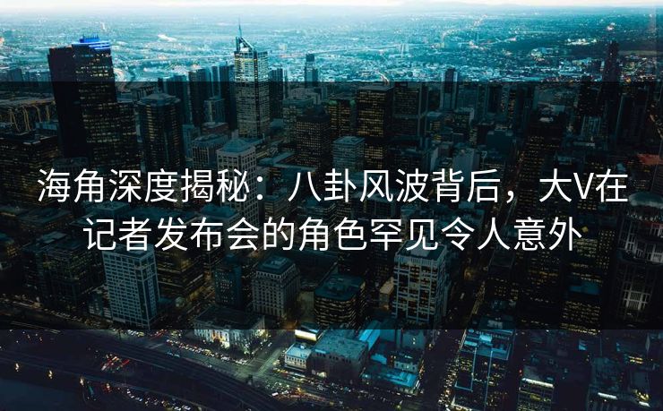 海角深度揭秘：八卦风波背后，大V在记者发布会的角色罕见令人意外
