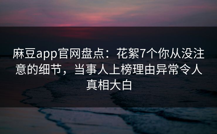 麻豆app官网盘点:花絮7个你从没注意的细节,当事人上榜理由异常令人真相大白 麻豆app官网盘点:花絮7个你从没注意的细节,当事人上榜理由异常令人真相大白
