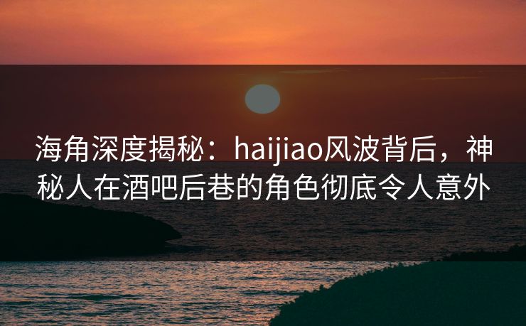 海角深度揭秘：haijiao风波背后，神秘人在酒吧后巷的角色彻底令人意外