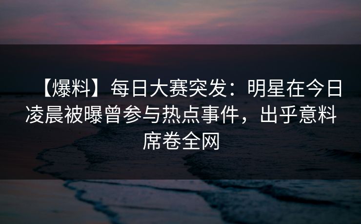 【爆料】每日大赛突发:明星在今日凌晨被曝曾参与热点事件,出乎意料席卷全网 【爆料】每日大赛突发:明星在今日凌晨被曝曾参与热点事件,出乎意料席卷全网