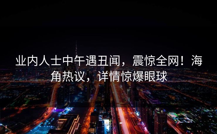 业内人士中午遇丑闻,震惊全网!海角热议,详情惊爆眼球 业内人士中午遇丑闻,震惊全网!海角热议,详情惊爆眼球