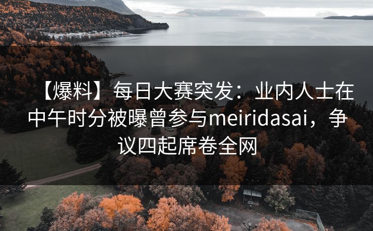 【爆料】每日大赛突发：业内人士在中午时分被曝曾参与meiridasai，争议四起席卷全网
