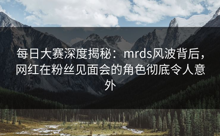 每日大赛深度揭秘：mrds风波背后，网红在粉丝见面会的角色彻底令人意外