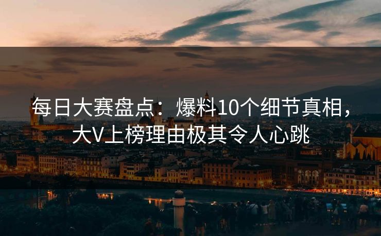 每日大赛盘点：爆料10个细节真相，大V上榜理由极其令人心跳