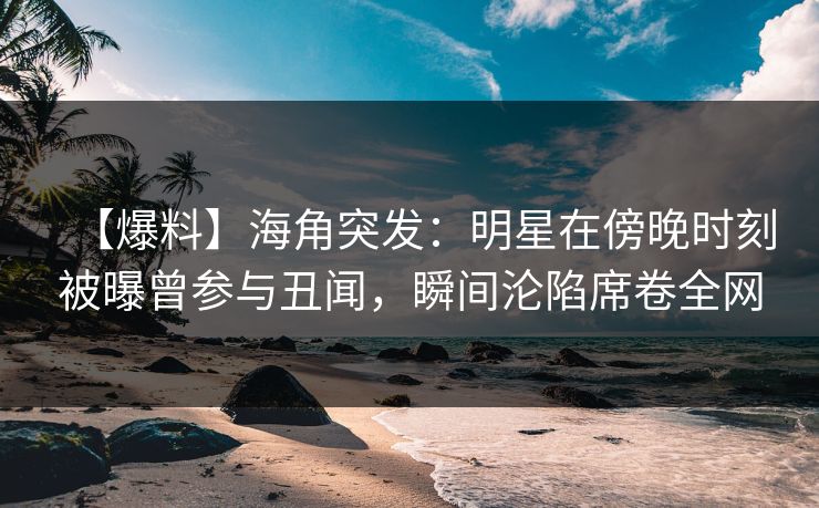 【爆料】海角突发：明星在傍晚时刻被曝曾参与丑闻，瞬间沦陷席卷全网