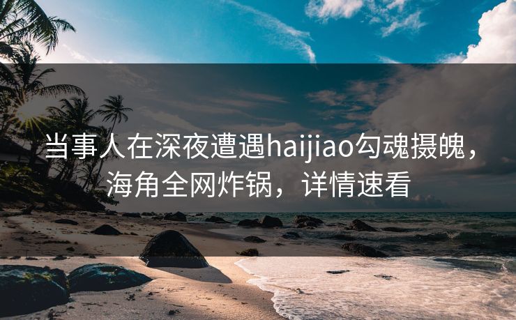 当事人在深夜遭遇haijiao勾魂摄魄，海角全网炸锅，详情速看