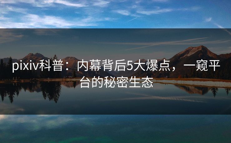 pixiv科普:内幕背后5大爆点,一窥平台的秘密生态 pixiv科普:内幕背后5大爆点,一窥平台的秘密生态