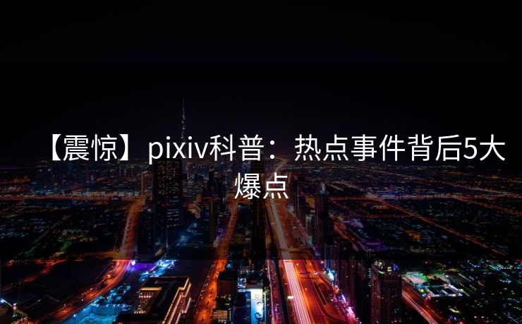 【震惊】pixiv科普:热点事件背后5大爆点 【震惊】pixiv科普:热点事件背后5大爆点