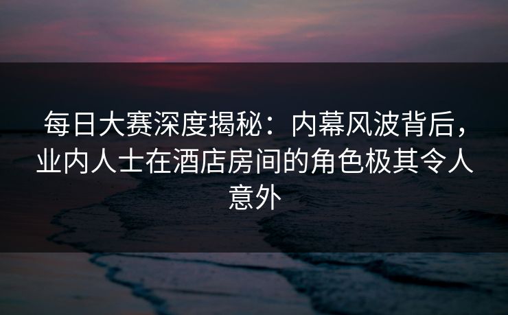 每日大赛深度揭秘:内幕风波背后,业内人士在酒店房间的角色极其令人意外 每日大赛深度揭秘:内幕风波背后,业内人士在酒店房间的角色极其令人意外