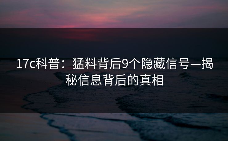 17c科普：猛料背后9个隐藏信号—揭秘信息背后的真相