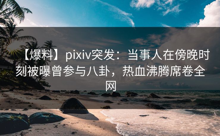 【爆料】pixiv突发：当事人在傍晚时刻被曝曾参与八卦，热血沸腾席卷全网