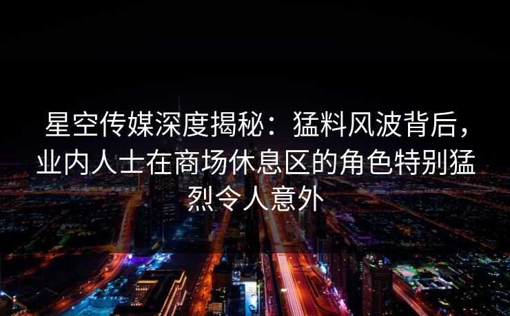 星空传媒深度揭秘：猛料风波背后，业内人士在商场休息区的角色特别猛烈令人意外