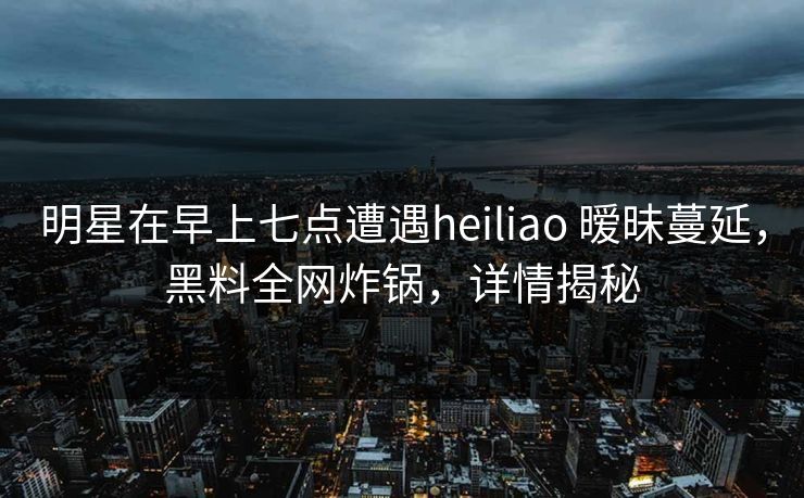 明星在早上七点遭遇heiliao 暧昧蔓延，黑料全网炸锅，详情揭秘