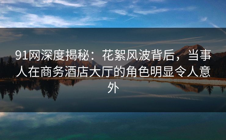 91网深度揭秘:花絮风波背后,当事人在商务酒店大厅的角色明显令人意外 91网深度揭秘:花絮风波背后,当事人在商务酒店大厅的角色明显令人意外