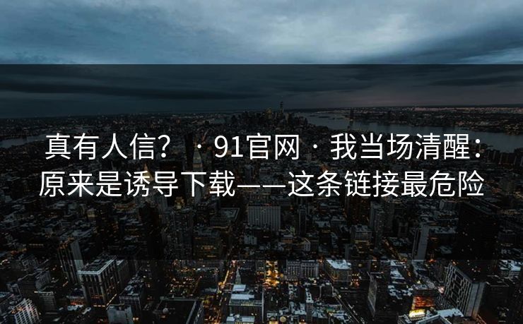 真有人信？ · 91官网 · 我当场清醒：原来是诱导下载——这条链接最危险