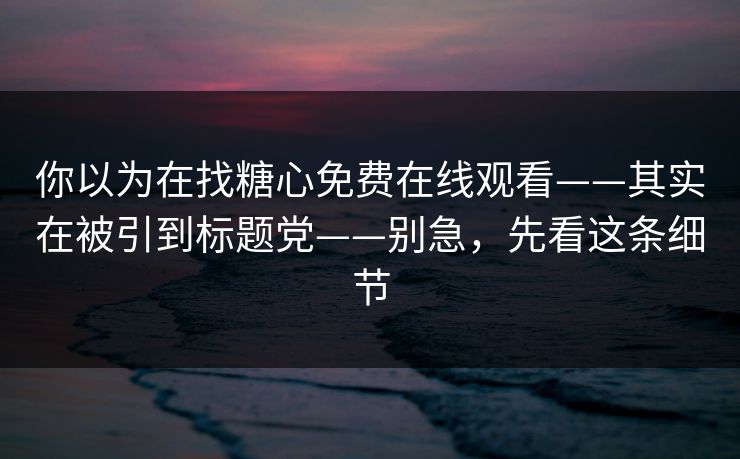 你以为在找糖心免费在线观看——其实在被引到标题党——别急，先看这条细节