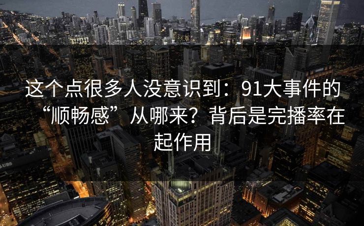 这个点很多人没意识到:91大事件的“顺畅感”从哪来?背后是完播率在起作用 这个点很多人没意识到:91大事件的“顺畅感”从哪来?背后是完播率在起作用