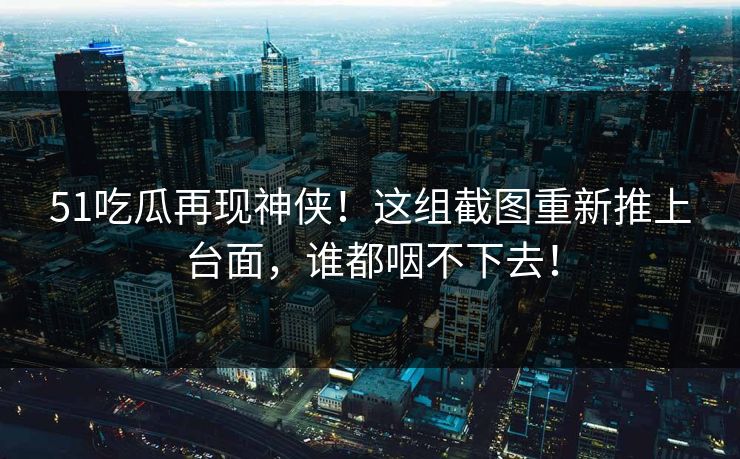 51吃瓜再现神侠！这组截图重新推上台面，谁都咽不下去！