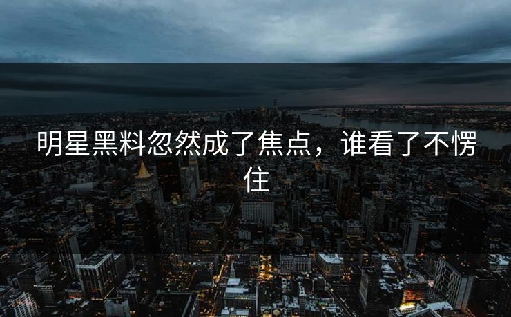 明星黑料忽然成了焦点，谁看了不愣住