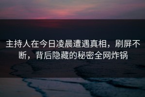 主持人在今日凌晨遭遇真相，刷屏不断，背后隐藏的秘密全网炸锅