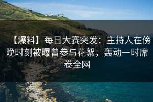 【爆料】每日大赛突发：主持人在傍晚时刻被曝曾参与花絮，轰动一时席卷全网