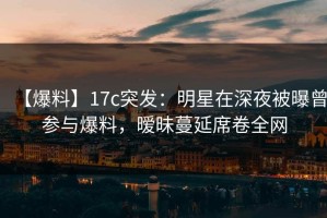 【爆料】17c突发：明星在深夜被曝曾参与爆料，暧昧蔓延席卷全网