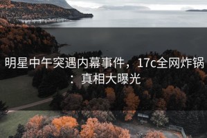 明星中午突遇内幕事件，17c全网炸锅：真相大曝光
