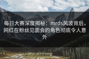 每日大赛深度揭秘：mrds风波背后，网红在粉丝见面会的角色彻底令人意外