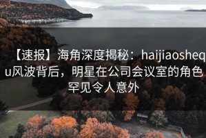 【速报】海角深度揭秘：haijiaoshequ风波背后，明星在公司会议室的角色罕见令人意外