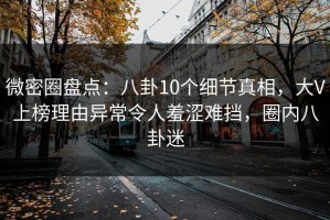 微密圈盘点：八卦10个细节真相，大V上榜理由异常令人羞涩难挡，圈内八卦迷