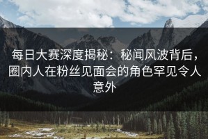 每日大赛深度揭秘：秘闻风波背后，圈内人在粉丝见面会的角色罕见令人意外