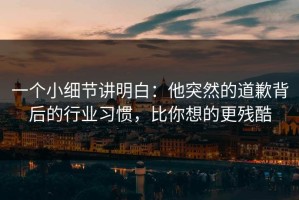 一个小细节讲明白：他突然的道歉背后的行业习惯，比你想的更残酷